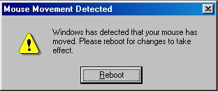 Stupid Microsoft and their worthless software. 'Mouse Movement Detected: Windows has detected that your mouse has moved.  Please reboot for changes to take effect.'