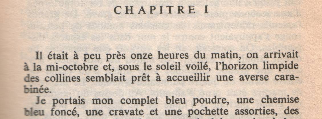 The opening chapter of 'The Big Sleep' in French: 'Il était à peus près onze heures du matin, on arrivait à la mi-octobre et, sous le soleil voilé, l'horizon limpide des collines semblait prêt à accueillir une averse carabinée.  Je portais mon complet bleu poudre, une chemise bleu foncé, une cravate et une pochette assorties, des souliers noirs et des chaussettes de laine noire à baguettes bleu foncé.  J'étais correct, propre, rasé, à jeun et je m'en souciais comme d'une guigne.  J'étais, des pieds à la tête, le détective privé bien habillé.  J'avais rendez-vous avec quatre millions de dollars.'  Original: 'It was about eleven o'clock in the morning, mid October, with the sun not shining and a look of hard wet rain in the clearness of the foothills.  I was wearing my powder-blue suit, with dark blue shirt, tie and display handkerchief, black brogues, black wool socks with dark blue clocks on them.  I was neat, clean, shaved, and sober, and I didn't care who knew it.  I was everything the well-dressed private detective ought to be.  I was calling on four million dollars.